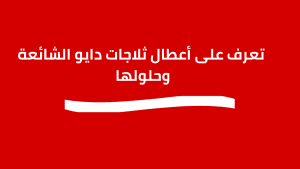 أعطال ثلاجات دايو الشائعة وحلولها الشاملة