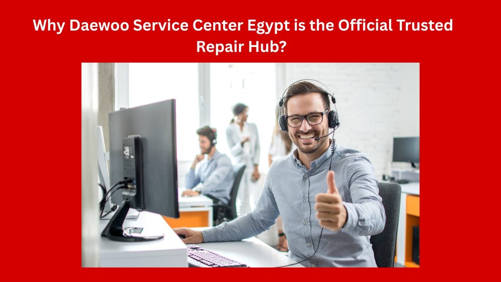Why Daewoo Service Center Egypt is the Official Trusted Repair Hub