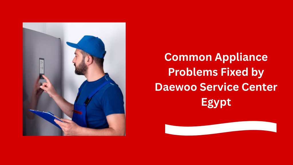 Common Appliance Problems Fixed by Daewoo Service Center Egypt